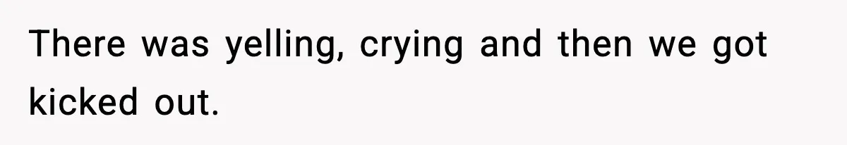 There was yelling, crying and then we got kicked out.