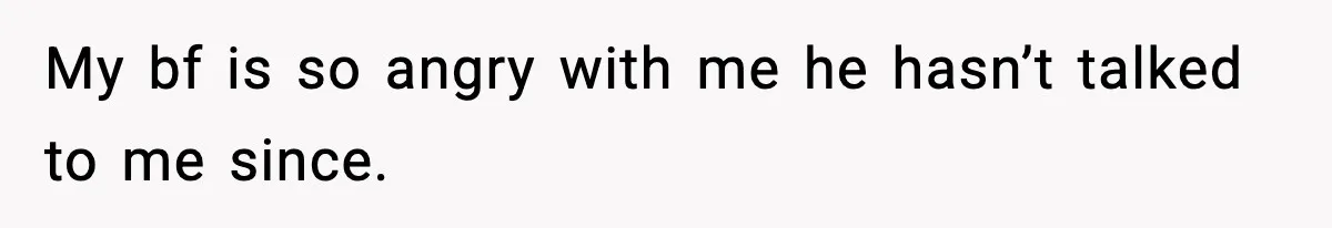 My bf is so angry with me he hasn’t talked to me since.