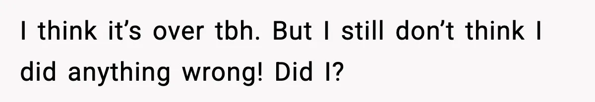 I think it’s over tbh. But I still don’t think I did anything wrong! Did I?