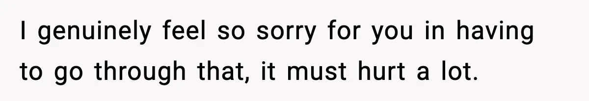 I genuinely feel so sorry for you in having to go through that, it must hurt a lot.