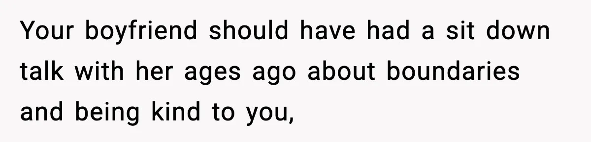 Your boyfriend should have had a sit down talk with her ages ago about boundaries and being kind to you,