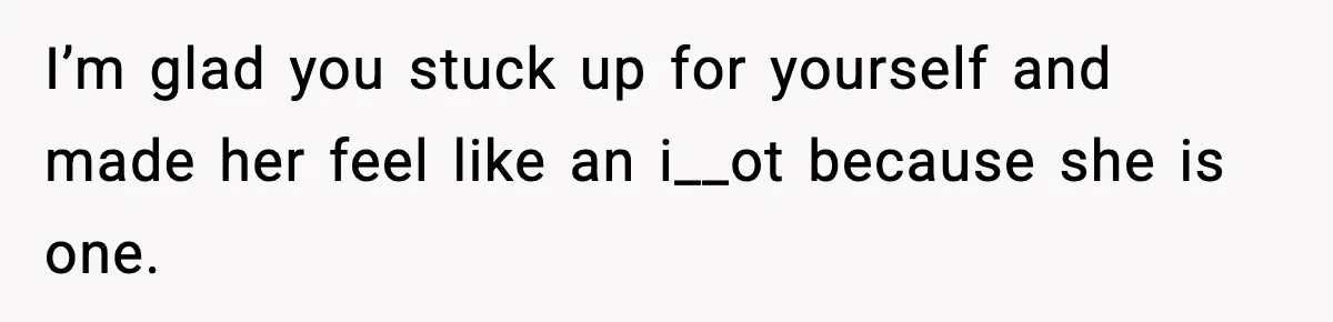 I’m glad you stuck up for yourself and made her feel like an i__ot because she is one.