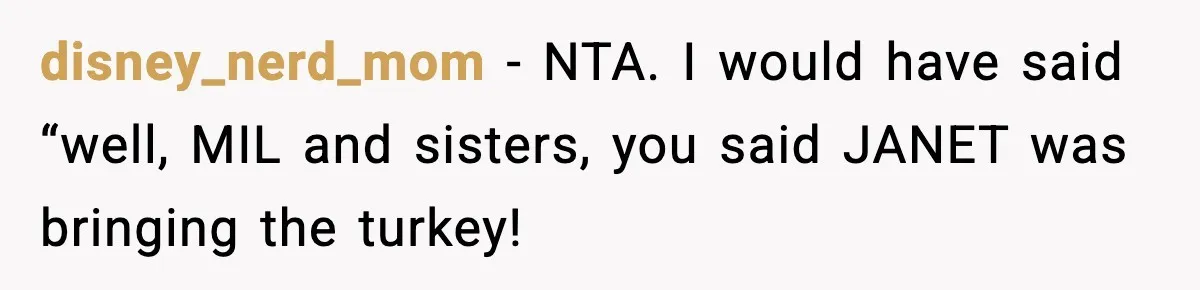 disney_nerd_mom − NTA. I would have said “well, MIL and sisters, you said JANET was bringing the turkey!