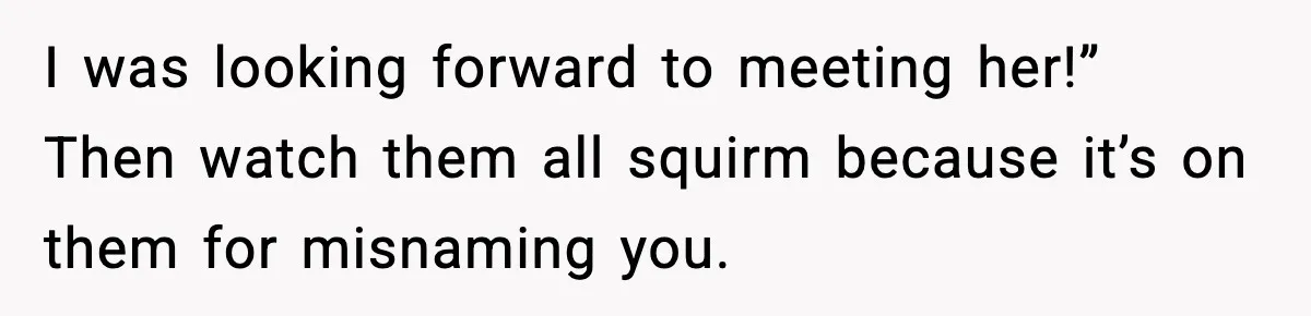 I was looking forward to meeting her!” Then watch them all squirm because it’s on them for misnaming you.