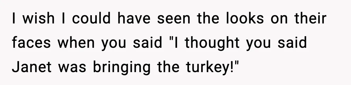 I wish I could have seen the looks on their faces when you said "I thought you said Janet was bringing the turkey!"