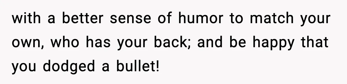 with a better sense of humor to match your own, who has your back; and be happy that you dodged a bullet!