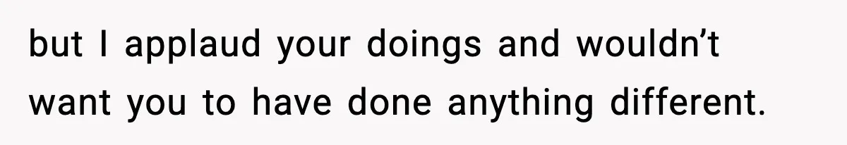 but I applaud your doings and wouldn’t want you to have done anything different.