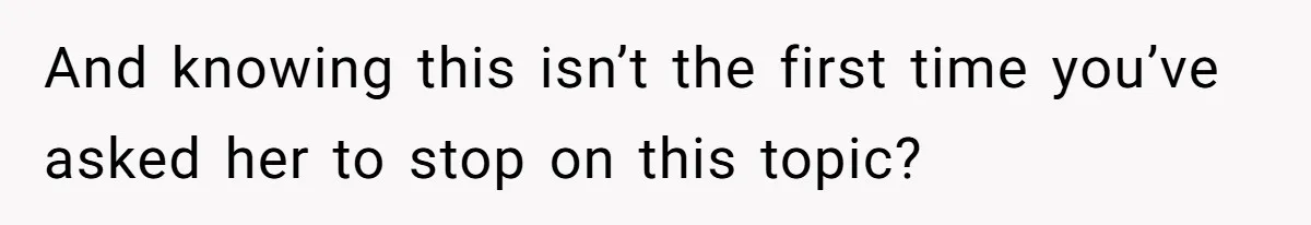 And knowing this isn’t the first time you’ve asked her to stop on this topic?
