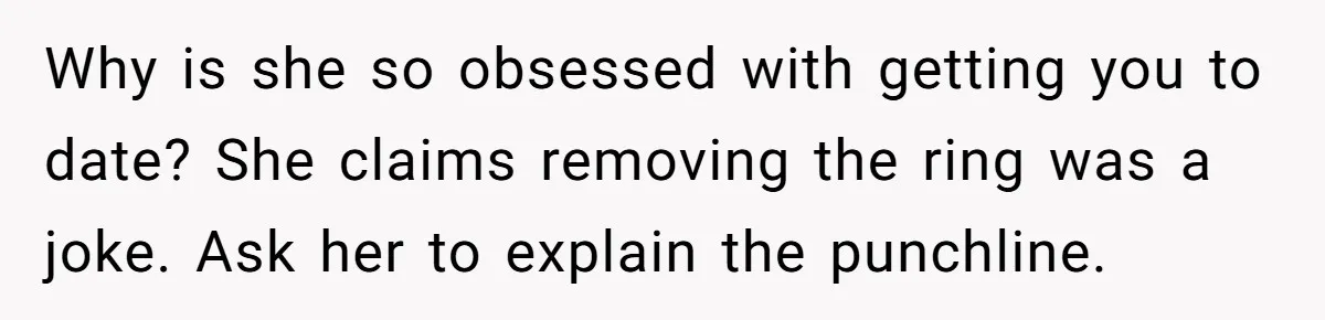 Why is she so obsessed with getting you to date? She claims removing the ring was a joke. Ask her to explain the punchline.