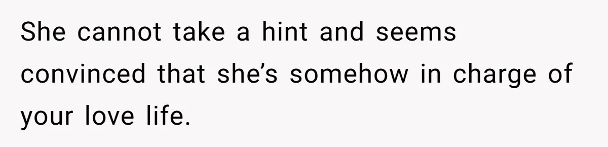 She cannot take a hint and seems convinced that she’s somehow in charge of your love life.