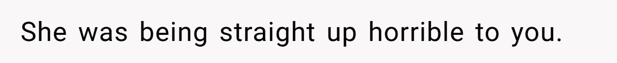 She was being straight up horrible to you.