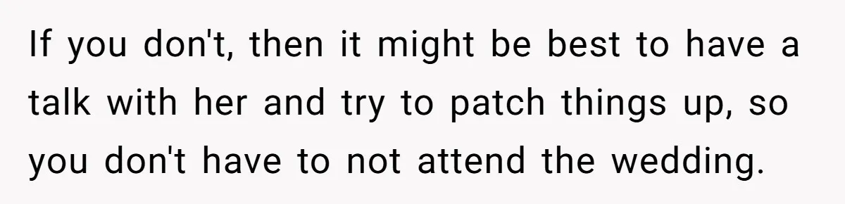 If you don't, then it might be best to have a talk with her and try to patch things up, so you don't have to not attend the wedding.