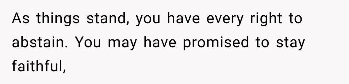 As things stand, you have every right to abstain. You may have promised to stay faithful,