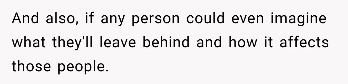 And also, if any person could even imagine what they'll leave behind and how it affects those people.