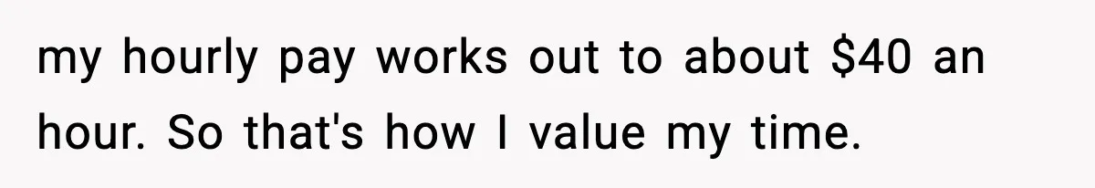 my hourly pay works out to about $40 an hour. So that's how I value my time.