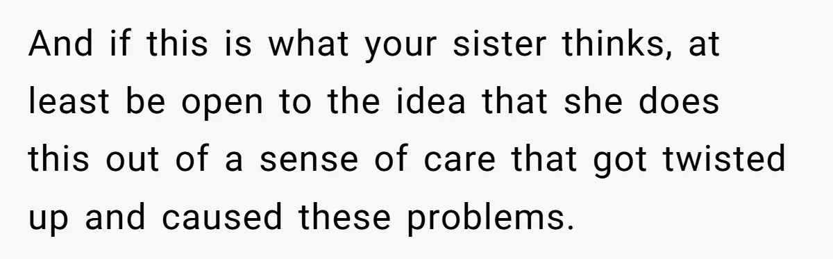 And if this is what your sister thinks, at least be open to the idea that she does this out of a sense of care that got twisted up and...