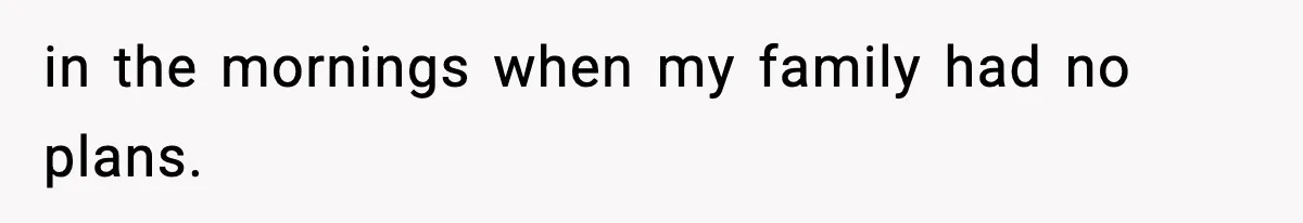 in the mornings when my family had no plans.