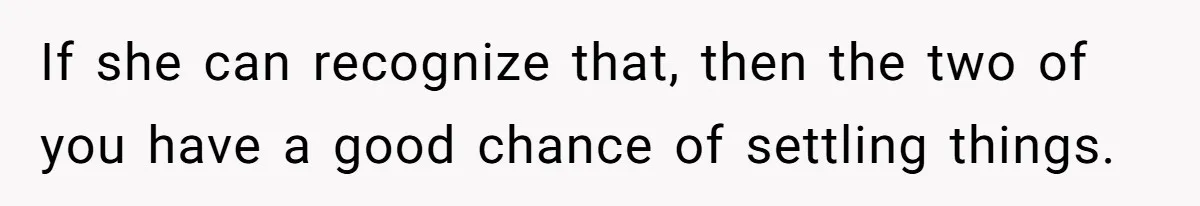 If she can recognize that, then the two of you have a good chance of settling things.