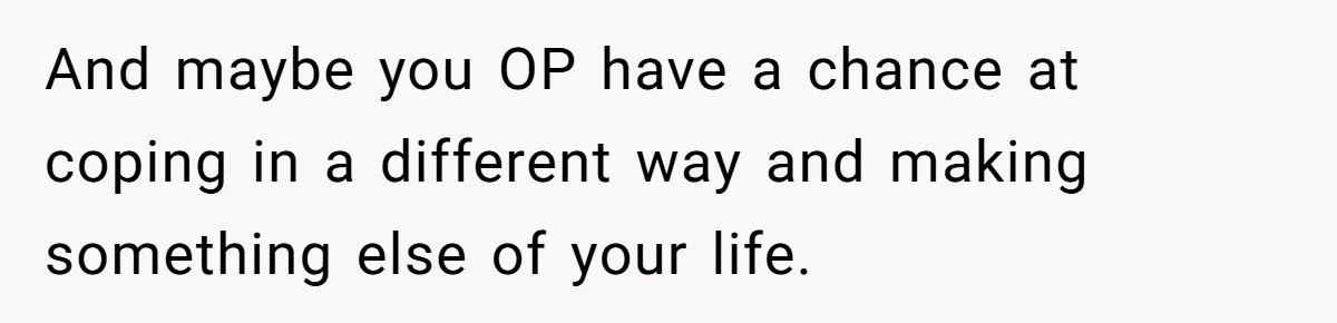 And maybe you OP have a chance at coping in a different way and making something else of your life.