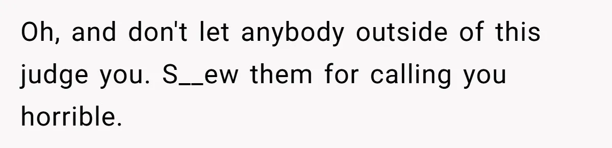Oh, and don't let anybody outside of this judge you. S__ew them for calling you horrible.