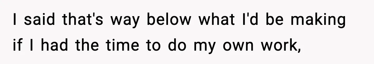 I said that's way below what I'd be making if I had the time to do my own work,