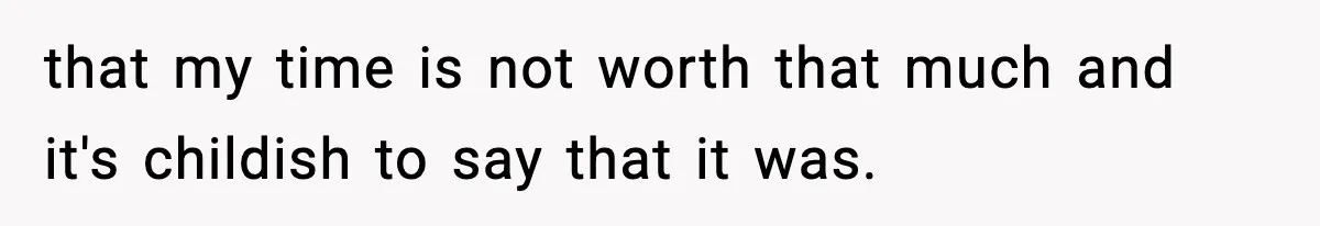 that my time is not worth that much and it's childish to say that it was.