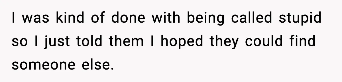 I was kind of done with being called stupid so I just told them I hoped they could find someone else.