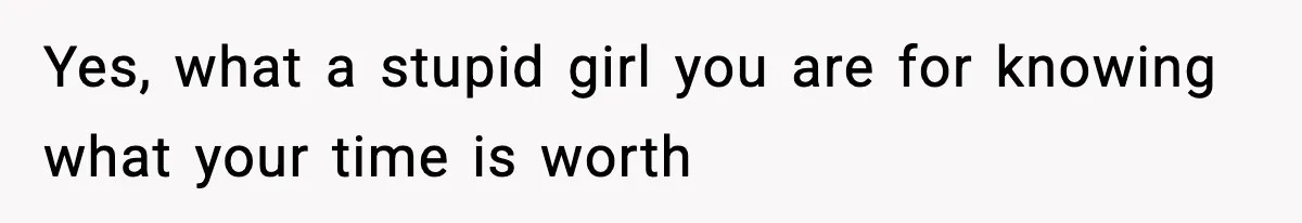 Yes, what a stupid girl you are for knowing what your time is worth