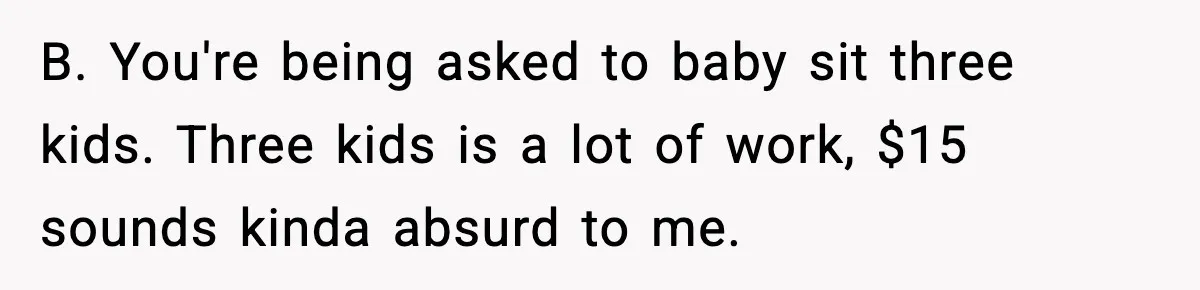 B. You're being asked to baby sit three kids. Three kids is a lot of work, $15 sounds kinda absurd to me.