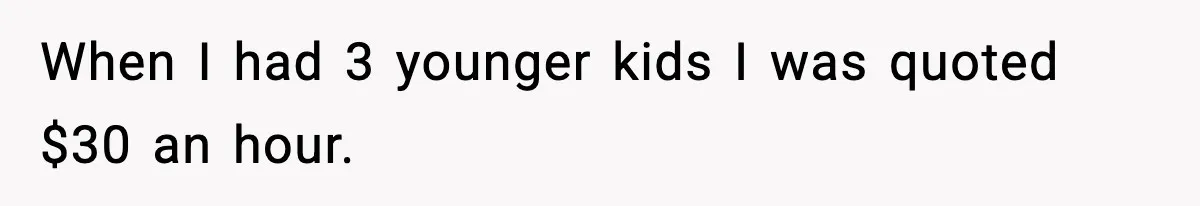 When I had 3 younger kids I was quoted $30 an hour.