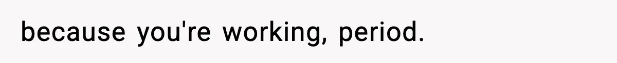 because you're working, period.