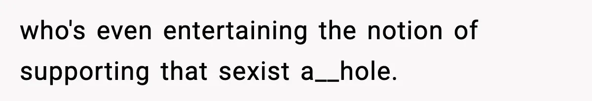 who's even entertaining the notion of supporting that sexist a__hole.