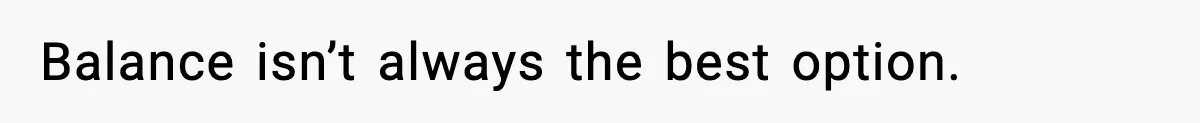 Balance isn’t always the best option.