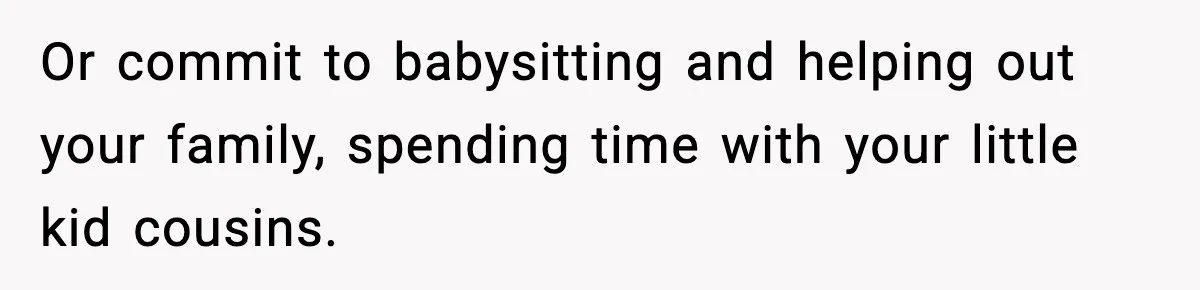 Or commit to babysitting and helping out your family, spending time with your little kid cousins.
