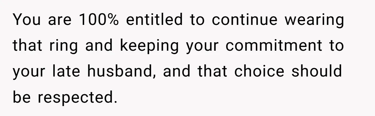 You are 100% entitled to continue wearing that ring and keeping your commitment to your late husband, and that choice should be respected.