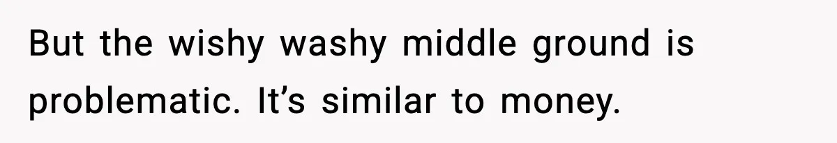 But the wishy washy middle ground is problematic. It’s similar to money.