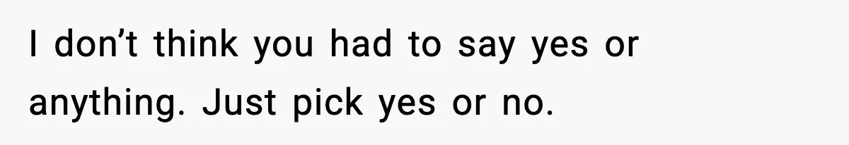 I don’t think you had to say yes or anything. Just pick yes or no.