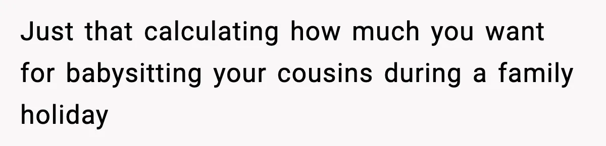 Just that calculating how much you want for babysitting your cousins during a family holiday