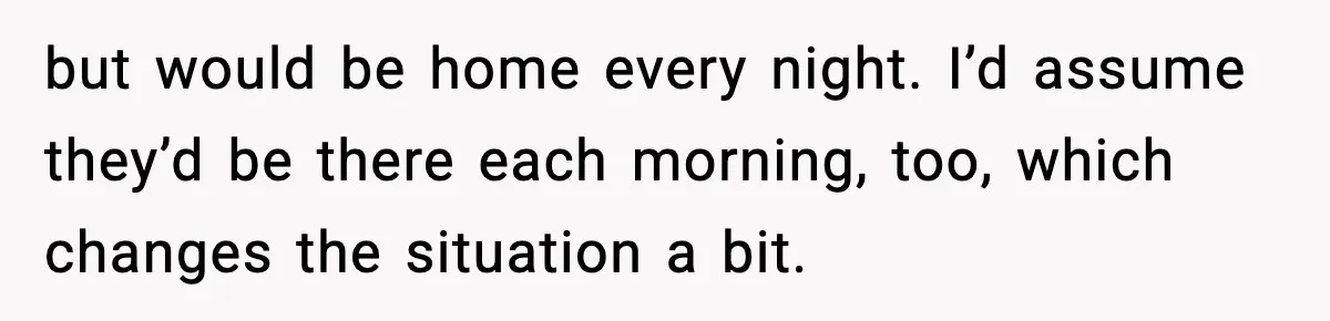 but would be home every night. I’d assume they’d be there each morning, too, which changes the situation a bit.