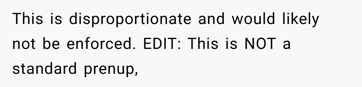 This is disproportionate and would likely not be enforced. EDIT: This is NOT a standard prenup,