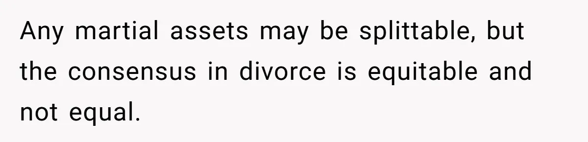 Any martial assets may be splittable, but the consensus in divorce is equitable and not equal.