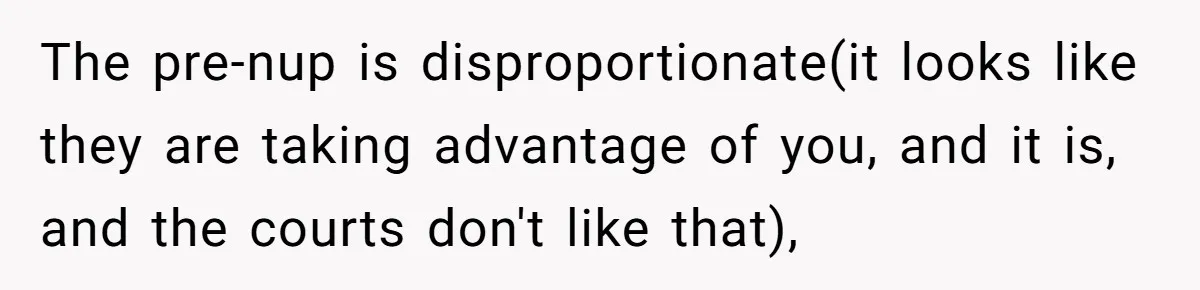 The pre-nup is disproportionate(it looks like they are taking advantage of you, and it is, and the courts don't like that),
