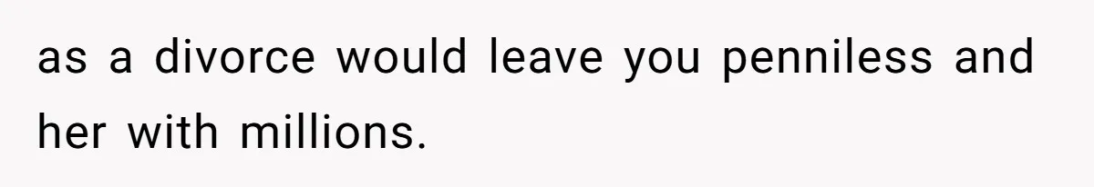as a divorce would leave you penniless and her with millions.