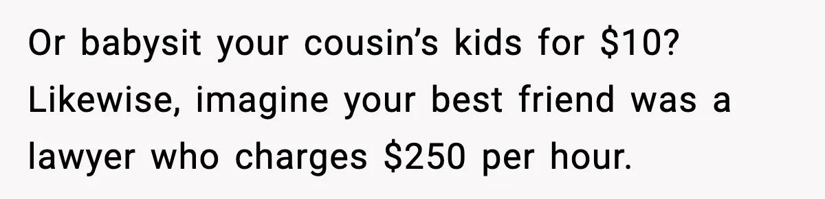 Or babysit your cousin’s kids for $10? Likewise, imagine your best friend was a lawyer who charges $250 per hour.
