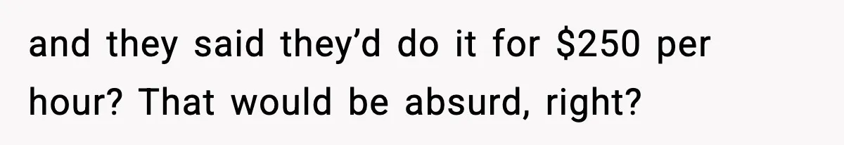 and they said they’d do it for $250 per hour? That would be absurd, right?
