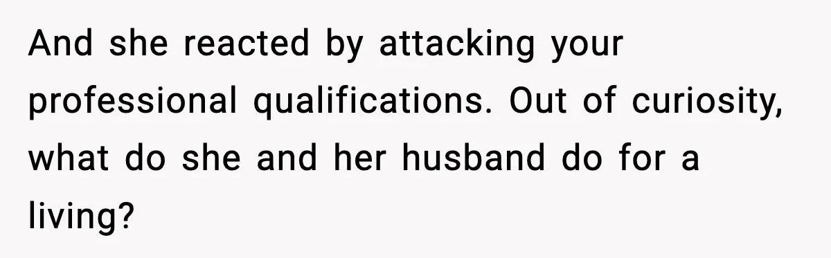 And she reacted by attacking your professional qualifications. Out of curiosity, what do she and her husband do for a living?