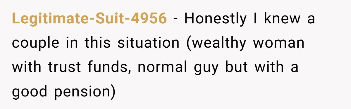 Legitimate-Suit-4956 − Honestly I knew a couple in this situation (wealthy woman with trust funds, normal guy but with a good pension)