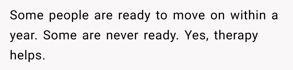 Some people are ready to move on within a year. Some are never ready. Yes, therapy helps.