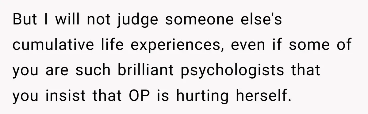 But I will not judge someone else's cumulative life experiences, even if some of you are such brilliant psychologists that you insist that OP is hurting herself.