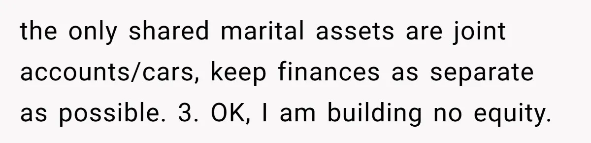 the only shared marital assets are joint accounts/cars, keep finances as separate as possible. 3. OK, I am building no equity.